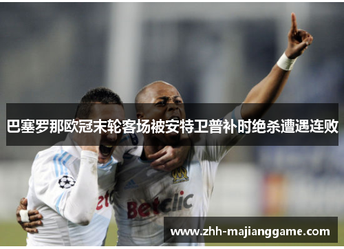 巴塞罗那欧冠末轮客场被安特卫普补时绝杀遭遇连败