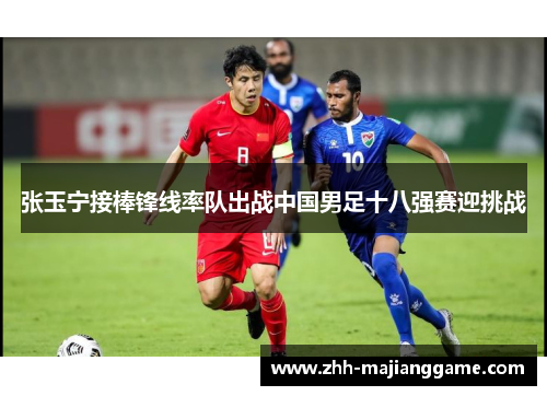 张玉宁接棒锋线率队出战中国男足十八强赛迎挑战